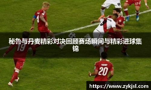 秘鲁与丹麦精彩对决回顾赛场瞬间与精彩进球集锦